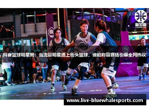 抖音篮球明星局：当流量明星遇上街头篮球，谁能称霸赛场引爆全网热议