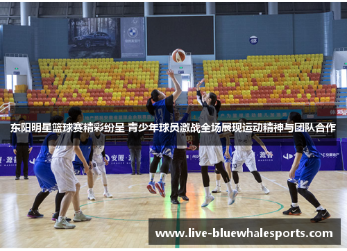 东阳明星篮球赛精彩纷呈 青少年球员激战全场展现运动精神与团队合作