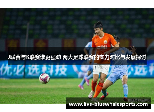 J联赛与K联赛谁更强劲 两大足球联赛的实力对比与发展探讨